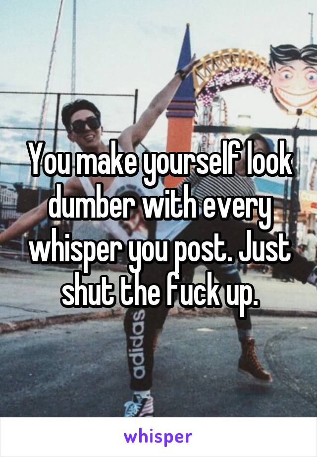 You make yourself look dumber with every whisper you post. Just shut the fuck up.