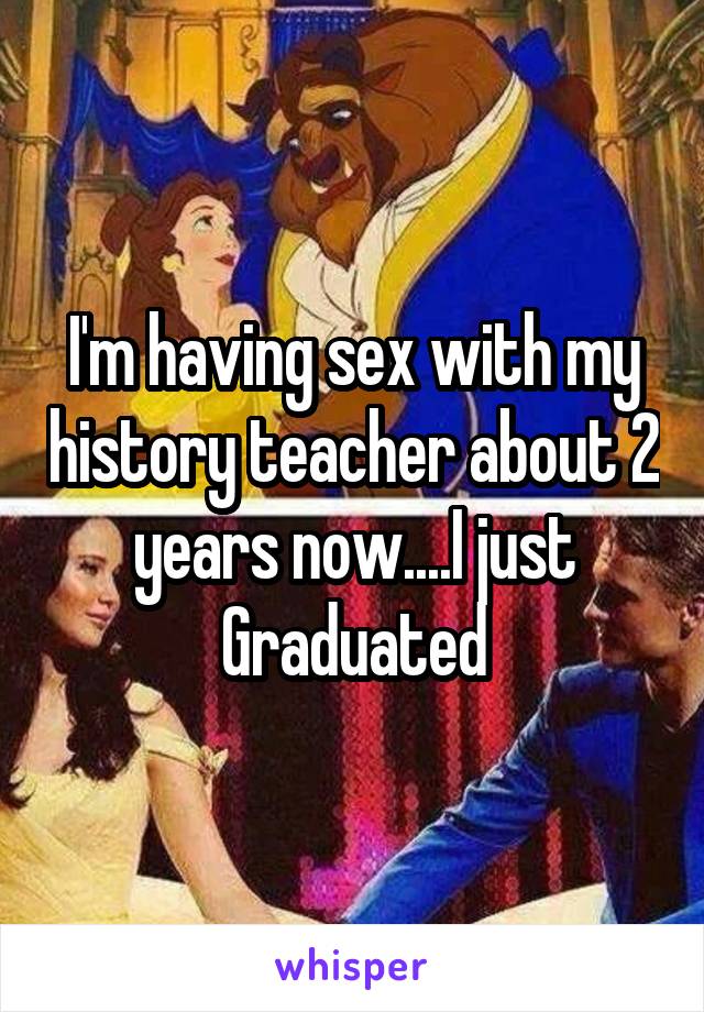 I'm having sex with my history teacher about 2 years now....I just Graduated