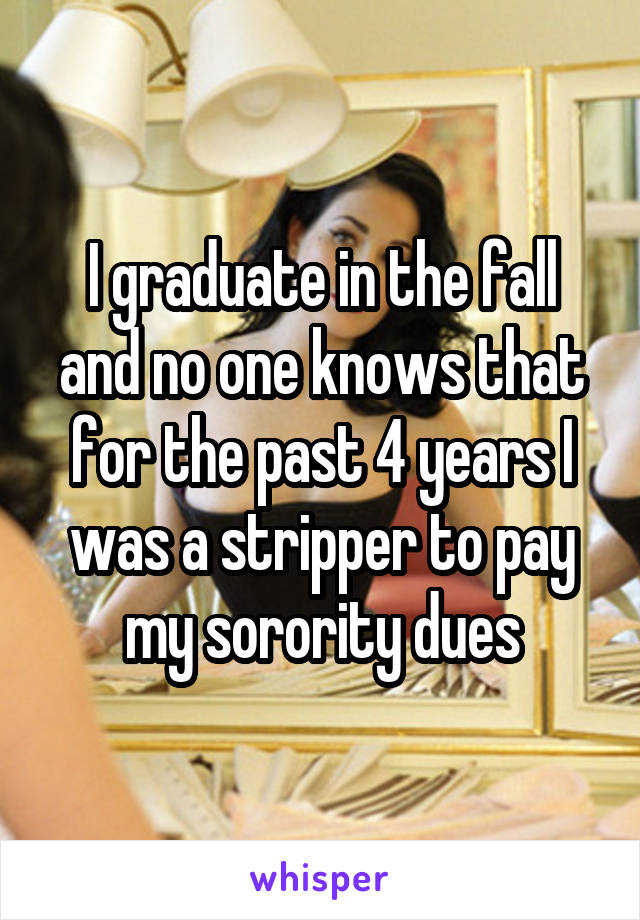 I graduate in the fall and no one knows that for the past 4 years I was a stripper to pay my sorority dues