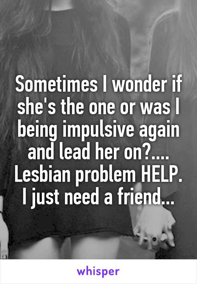 Sometimes I wonder if she's the one or was I being impulsive again and lead her on?.... Lesbian problem HELP. I just need a friend...