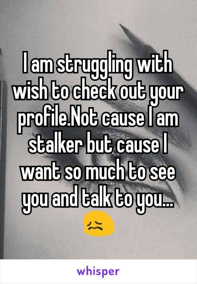 I am struggling with wish to check out your profile.Not cause I am stalker but cause I want so much to see you and talk to you...😖