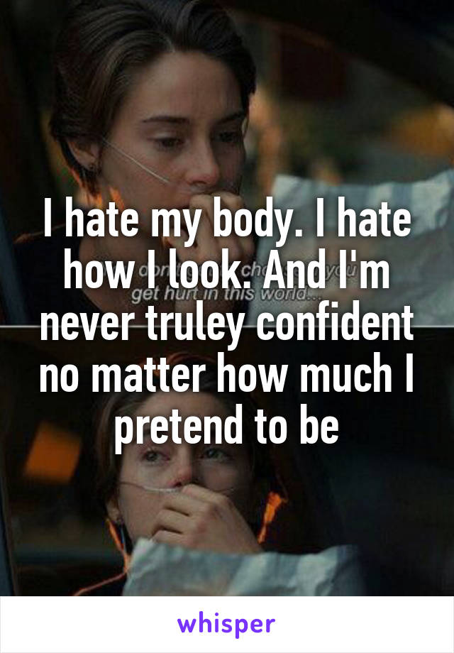 I hate my body. I hate how I look. And I'm never truley confident no matter how much I pretend to be