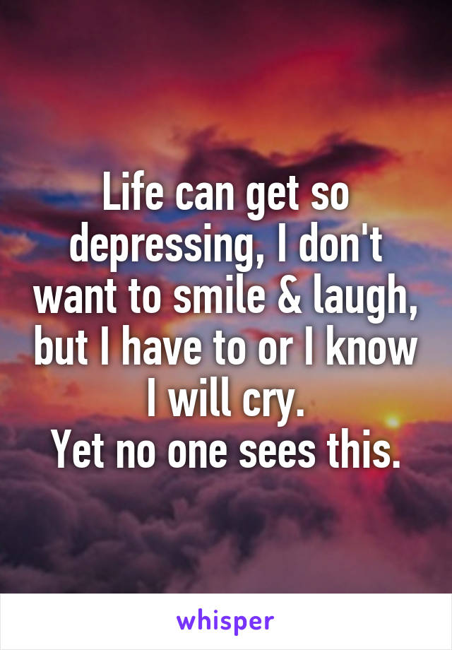 Life can get so depressing, I don't want to smile & laugh, but I have to or I know I will cry.
Yet no one sees this.