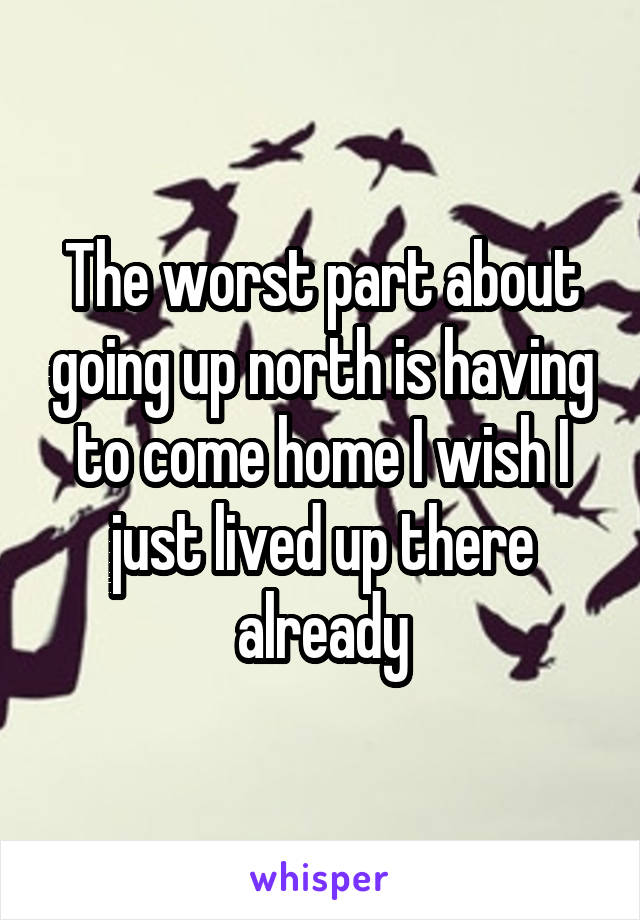 The worst part about going up north is having to come home I wish I just lived up there already