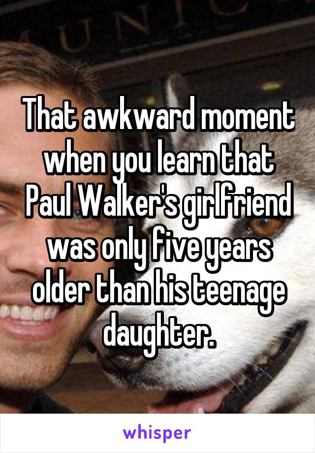 That awkward moment when you learn that Paul Walker's girlfriend was only five years older than his teenage daughter.