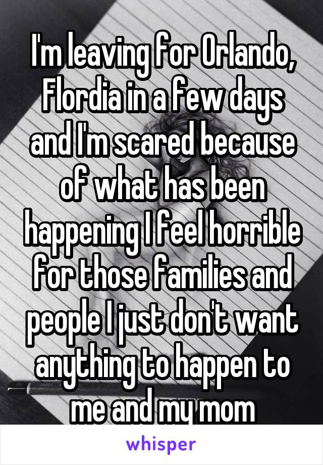 I'm leaving for Orlando, Flordia in a few days and I'm scared because of what has been happening I feel horrible for those families and people I just don't want anything to happen to me and my mom