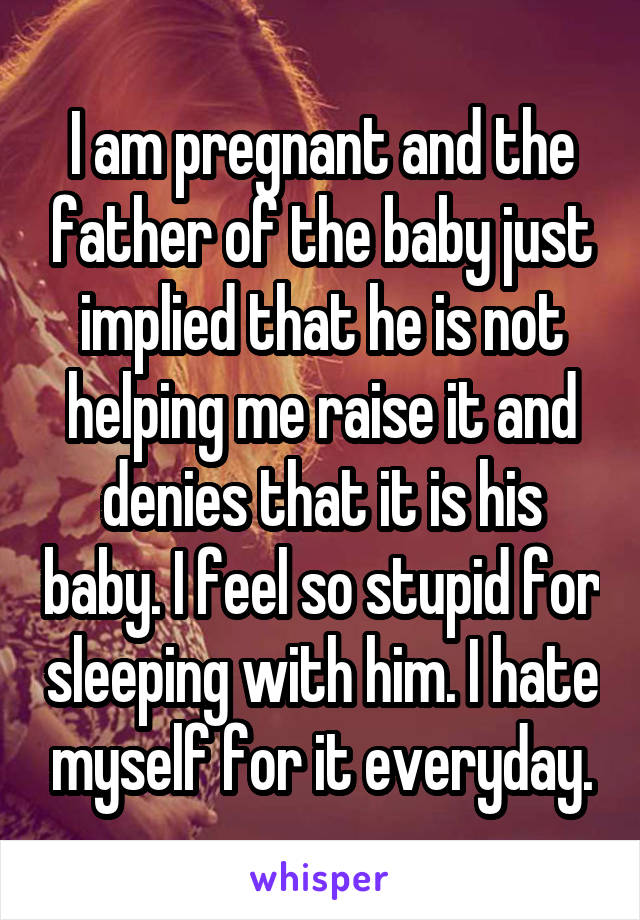 I am pregnant and the father of the baby just implied that he is not helping me raise it and denies that it is his baby. I feel so stupid for sleeping with him. I hate myself for it everyday.