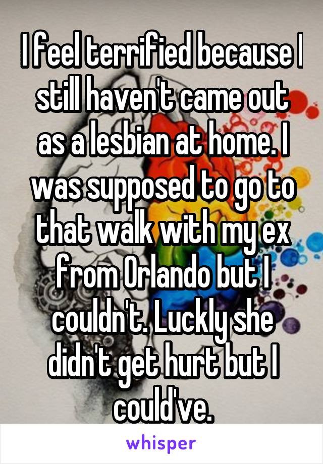 I feel terrified because I still haven't came out as a lesbian at home. I was supposed to go to that walk with my ex from Orlando but I couldn't. Luckly she didn't get hurt but I could've.