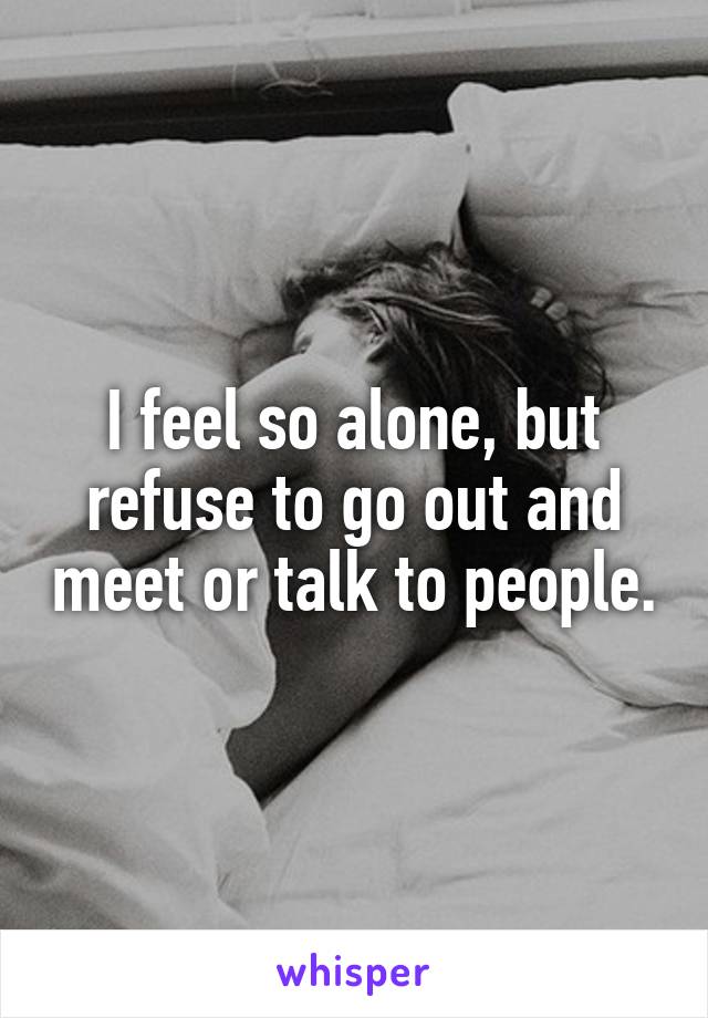 I feel so alone, but refuse to go out and meet or talk to people.