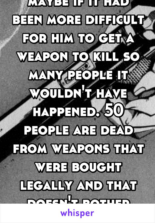 maybe if it had been more difficult for him to get a weapon to kill so many people it wouldn't have happened. 50 people are dead from weapons that were bought legally and that doesn't bother you?