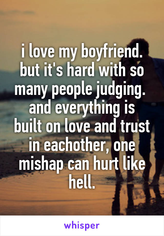 i love my boyfriend. but it's hard with so many people judging. 
and everything is built on love and trust in eachother, one mishap can hurt like hell.