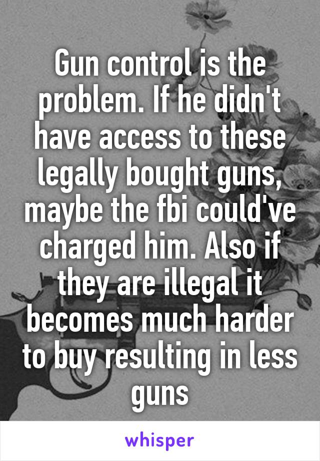 Gun control is the problem. If he didn't have access to these legally bought guns, maybe the fbi could've charged him. Also if they are illegal it becomes much harder to buy resulting in less guns