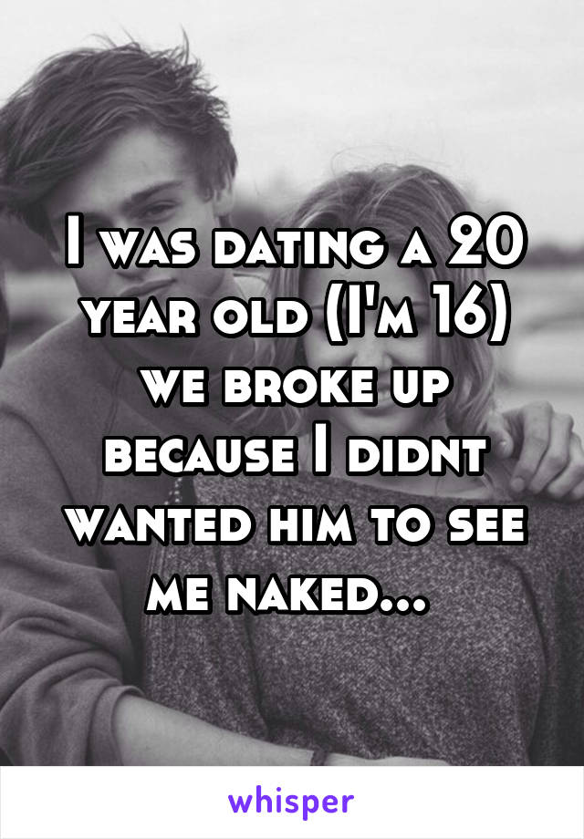 I was dating a 20 year old (I'm 16) we broke up because I didnt wanted him to see me naked... 