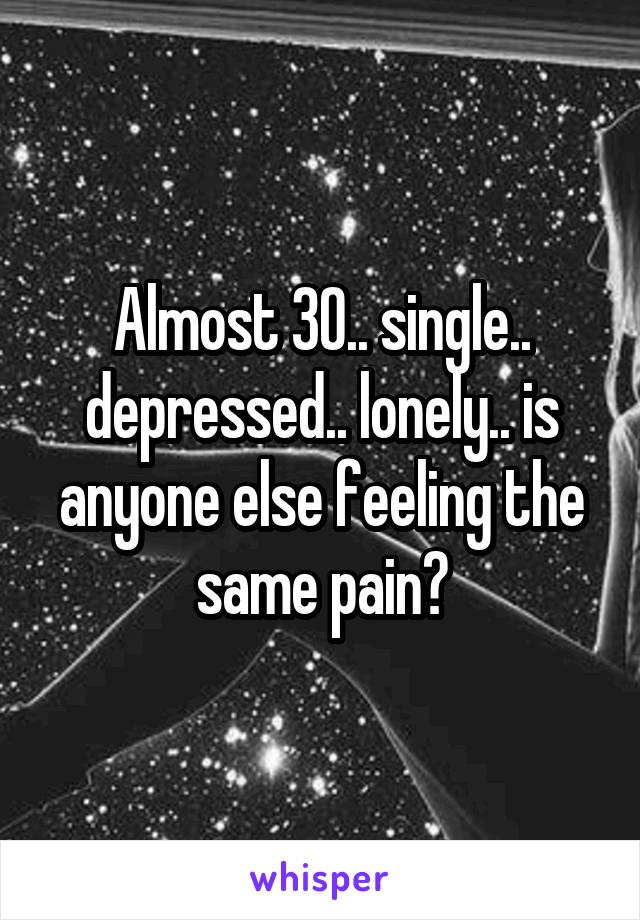 Almost 30.. single.. depressed.. lonely.. is anyone else feeling the same pain?