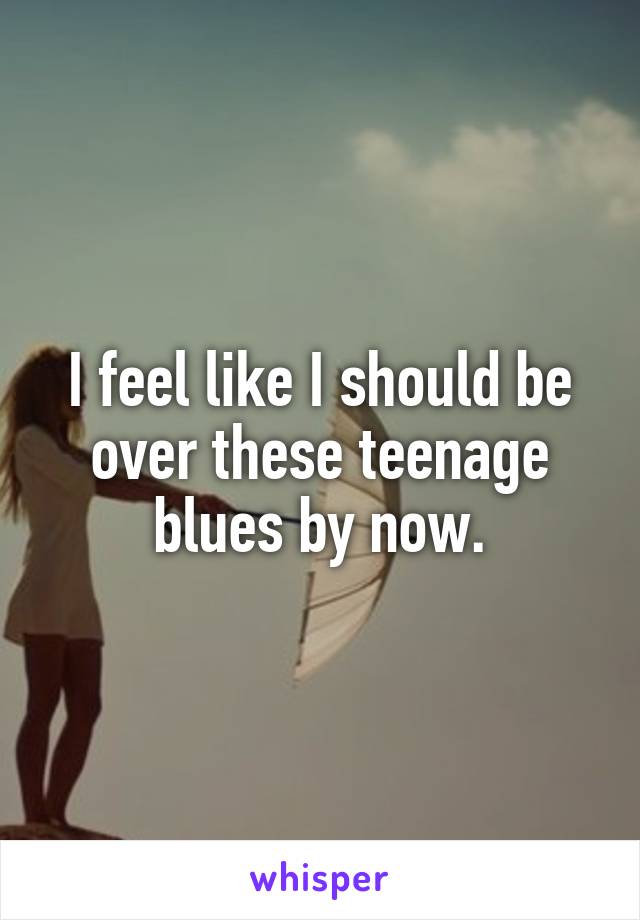 I feel like I should be over these teenage blues by now.