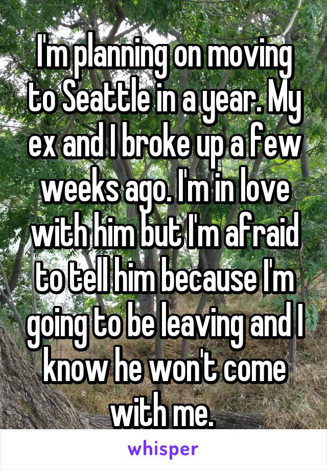 I'm planning on moving to Seattle in a year. My ex and I broke up a few weeks ago. I'm in love with him but I'm afraid to tell him because I'm going to be leaving and I know he won't come with me. 