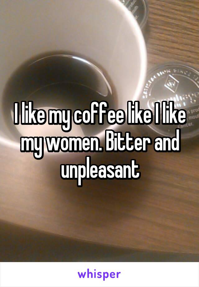 I like my coffee like I like my women. Bitter and unpleasant