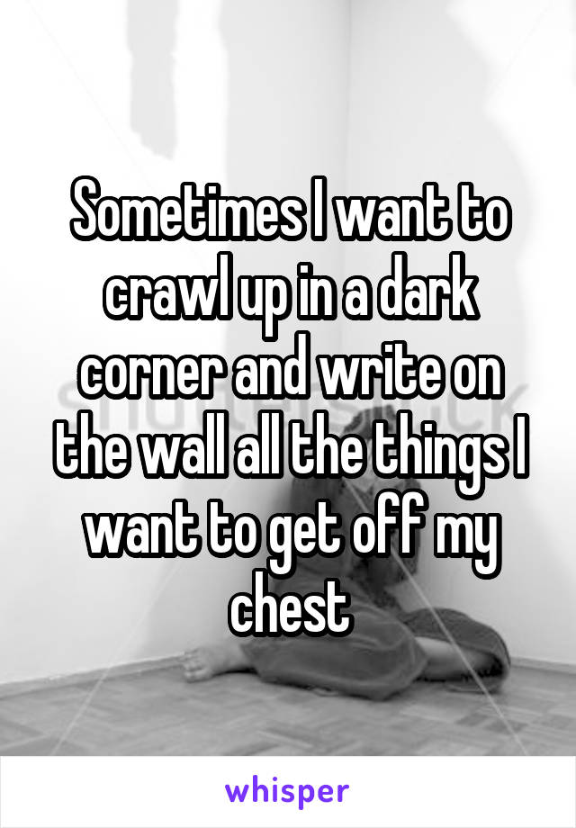 Sometimes I want to crawl up in a dark corner and write on the wall all the things I want to get off my chest