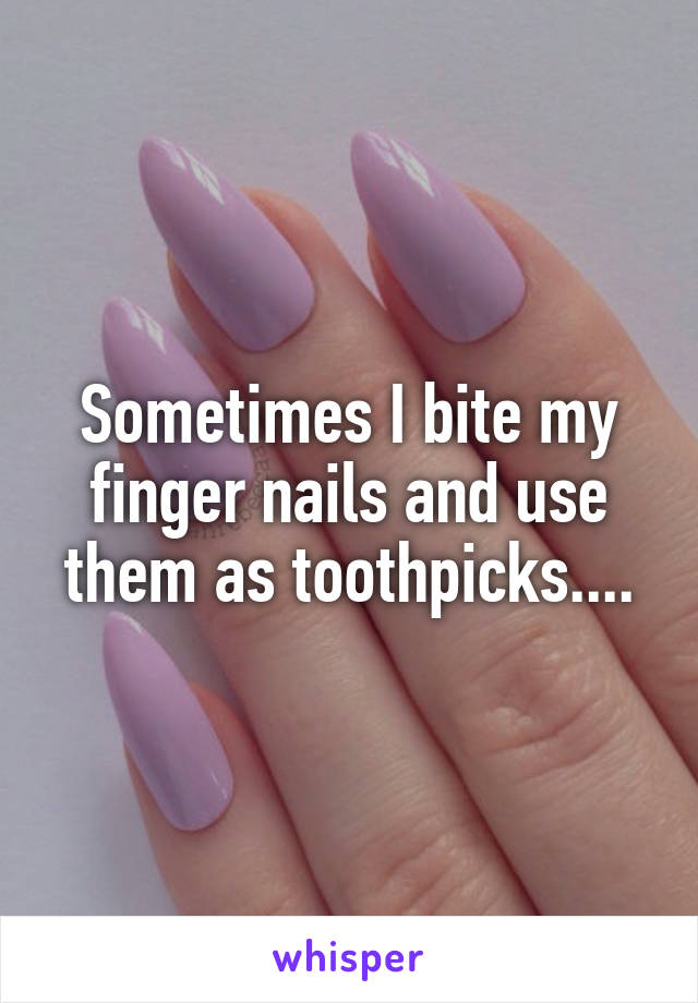 Sometimes I bite my finger nails and use them as toothpicks....