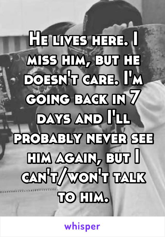 He lives here. I miss him, but he doesn't care. I'm going back in 7 days and I'll probably never see him again, but I can't/won't talk to him.