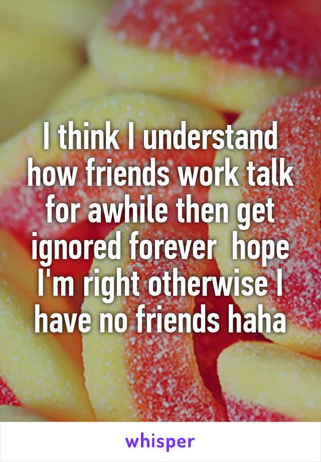 I think I understand how friends work talk for awhile then get ignored forever  hope I'm right otherwise I have no friends haha