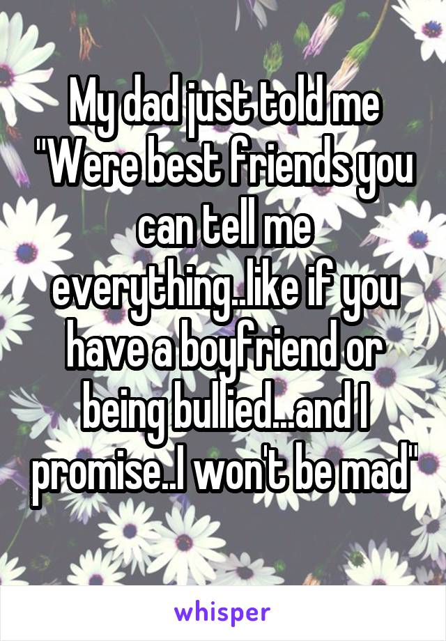 My dad just told me "Were best friends you can tell me everything..like if you have a boyfriend or being bullied...and I promise..I won't be mad" 