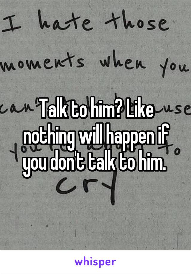 Talk to him? Like nothing will happen if you don't talk to him. 