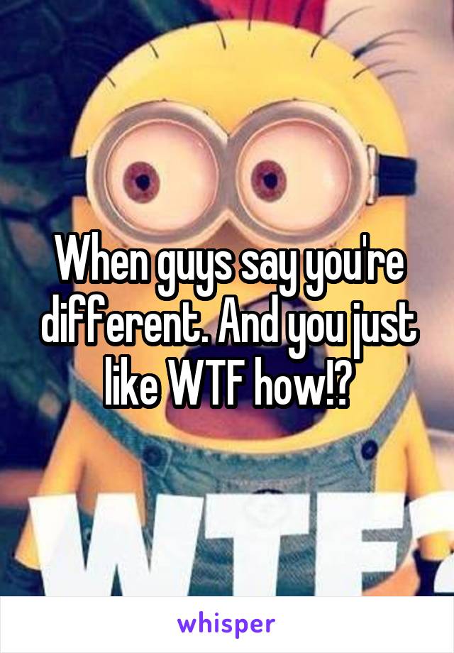 When guys say you're different. And you just like WTF how!?