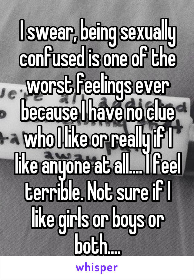 I swear, being sexually confused is one of the worst feelings ever because I have no clue who I like or really if I like anyone at all.... I feel terrible. Not sure if I like girls or boys or both....