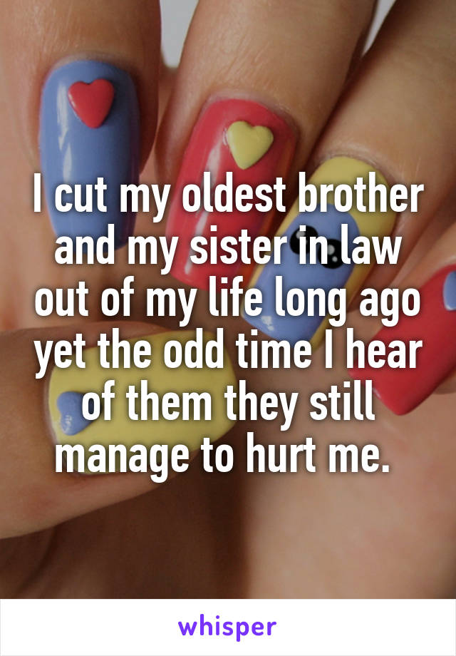 I cut my oldest brother and my sister in law out of my life long ago yet the odd time I hear of them they still manage to hurt me. 