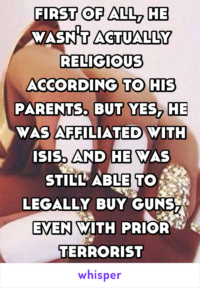 first of all, he wasn't actually religious according to his parents. but yes, he was affiliated with isis. and he was still able to legally buy guns, even with prior terrorist connections.