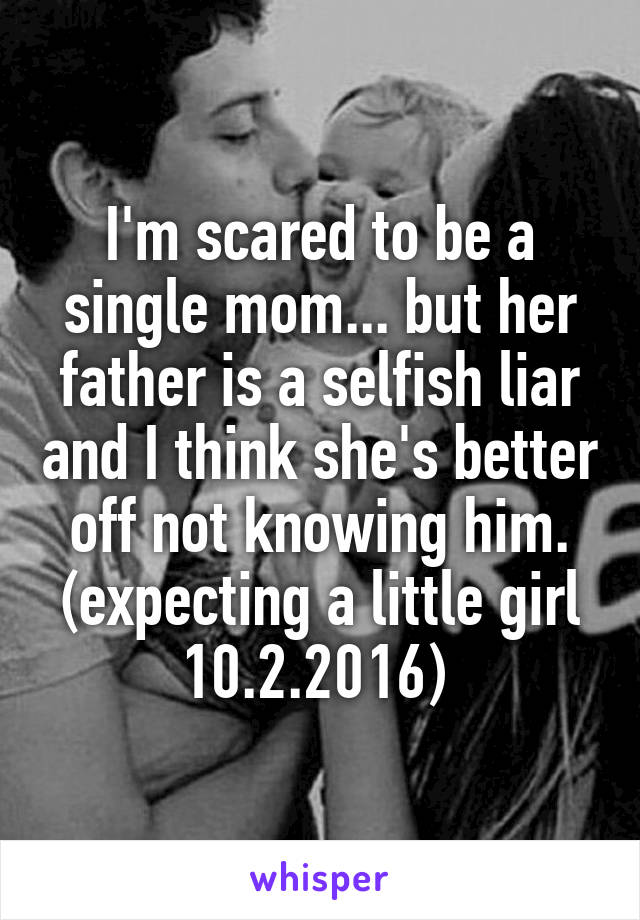 I'm scared to be a single mom... but her father is a selfish liar and I think she's better off not knowing him. (expecting a little girl 10.2.2016) 