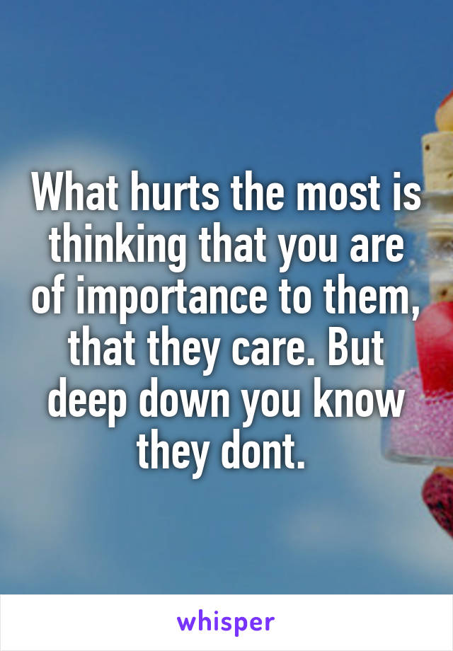 What hurts the most is thinking that you are of importance to them, that they care. But deep down you know they dont. 