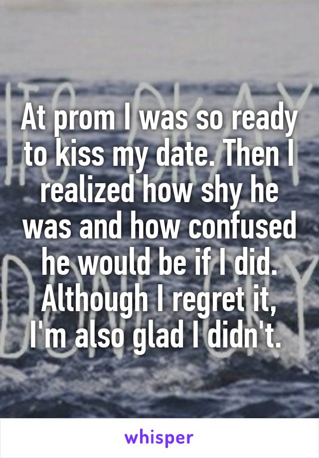 At prom I was so ready to kiss my date. Then I realized how shy he was and how confused he would be if I did. Although I regret it, I'm also glad I didn't. 