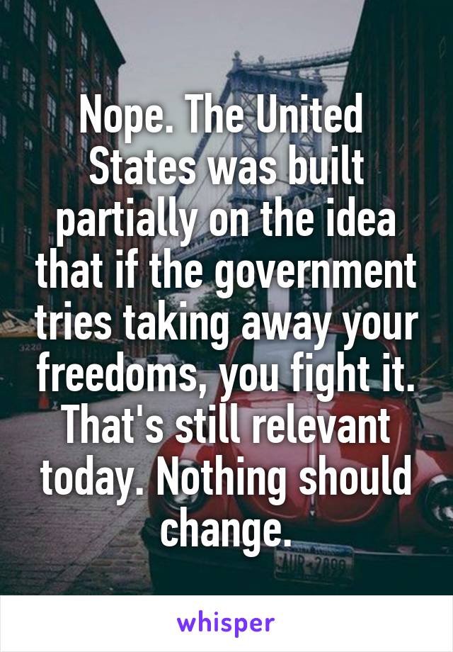 Nope. The United  States was built partially on the idea that if the government tries taking away your freedoms, you fight it. That's still relevant today. Nothing should change.