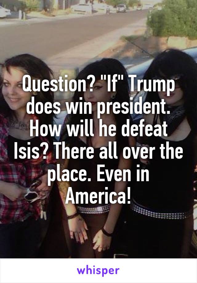 Question? "If" Trump does win president. How will he defeat Isis? There all over the place. Even in America!