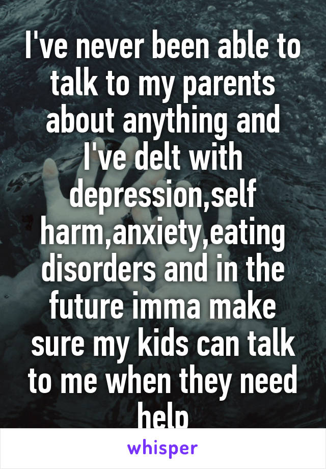 I've never been able to talk to my parents about anything and I've delt with depression,self harm,anxiety,eating disorders and in the future imma make sure my kids can talk to me when they need help