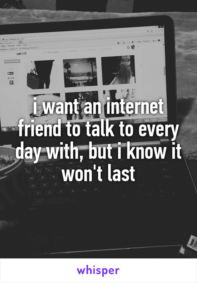 i want an internet friend to talk to every day with, but i know it won't last