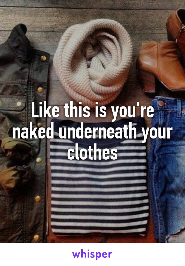 Like this is you're naked underneath your clothes