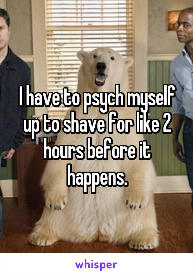 I have to psych myself up to shave for like 2 hours before it happens.