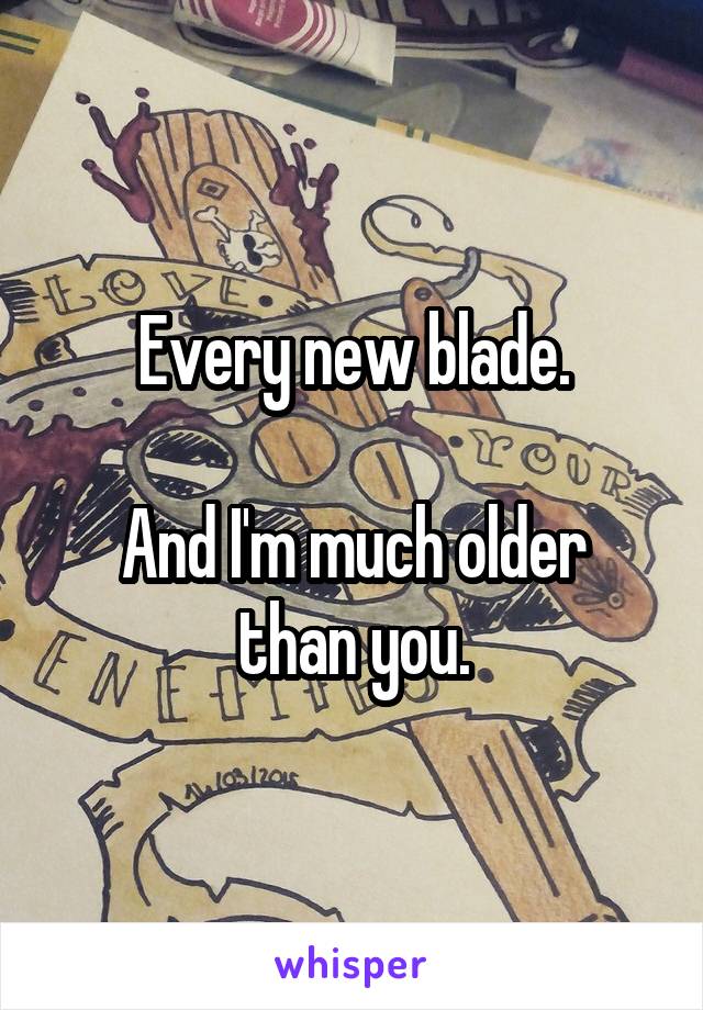 Every new blade.

And I'm much older than you.