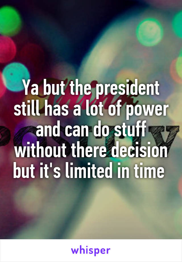 Ya but the president still has a lot of power and can do stuff without there decision but it's limited in time 