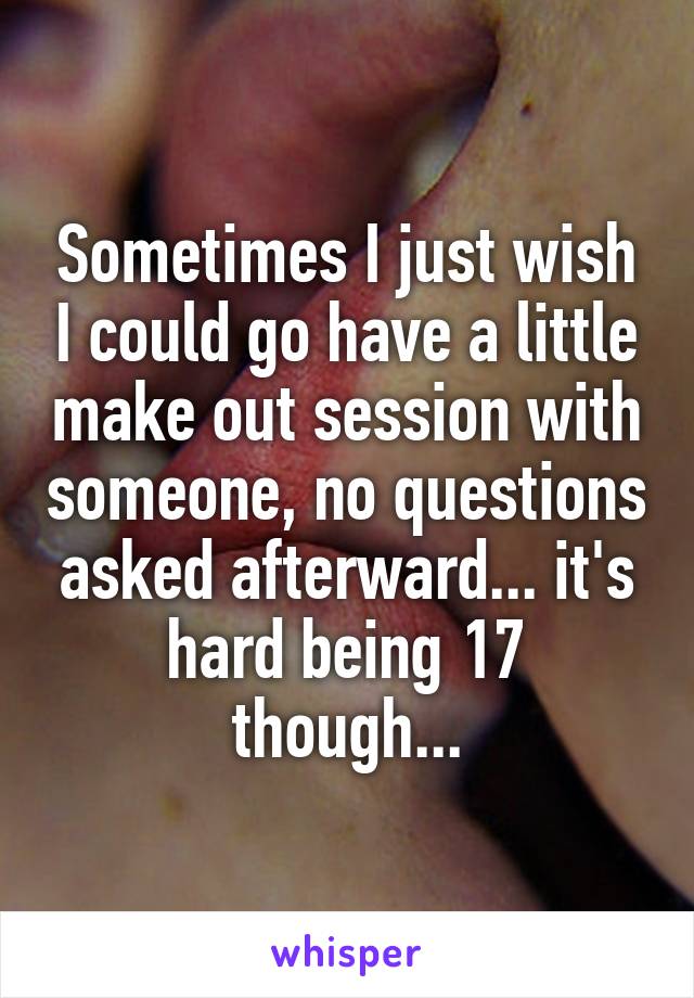 Sometimes I just wish I could go have a little make out session with someone, no questions asked afterward... it's hard being 17 though...