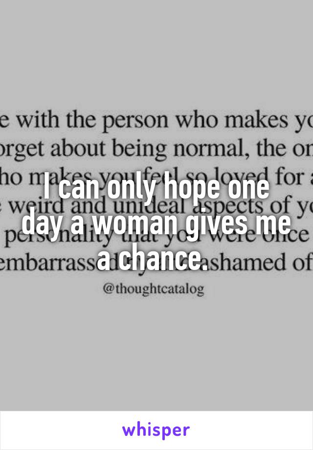 I can only hope one day a woman gives me a chance. 