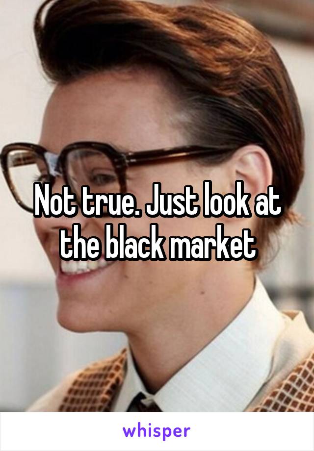 Not true. Just look at the black market