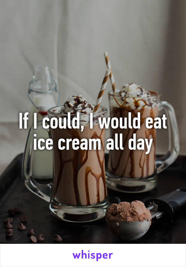 If I could, I would eat ice cream all day