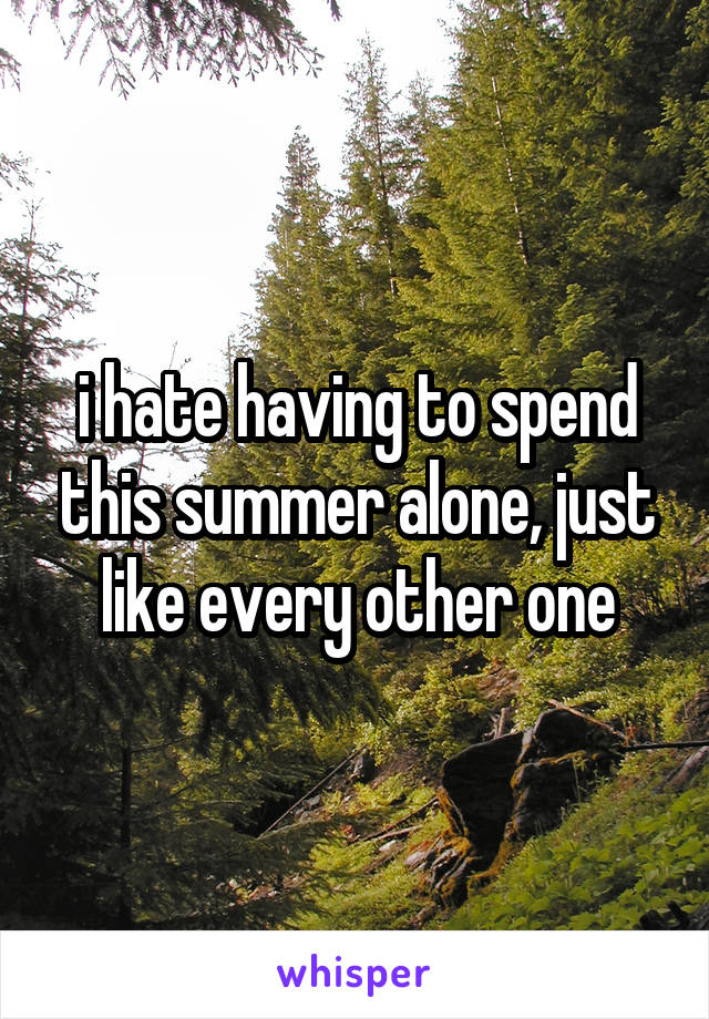 i hate having to spend this summer alone, just like every other one