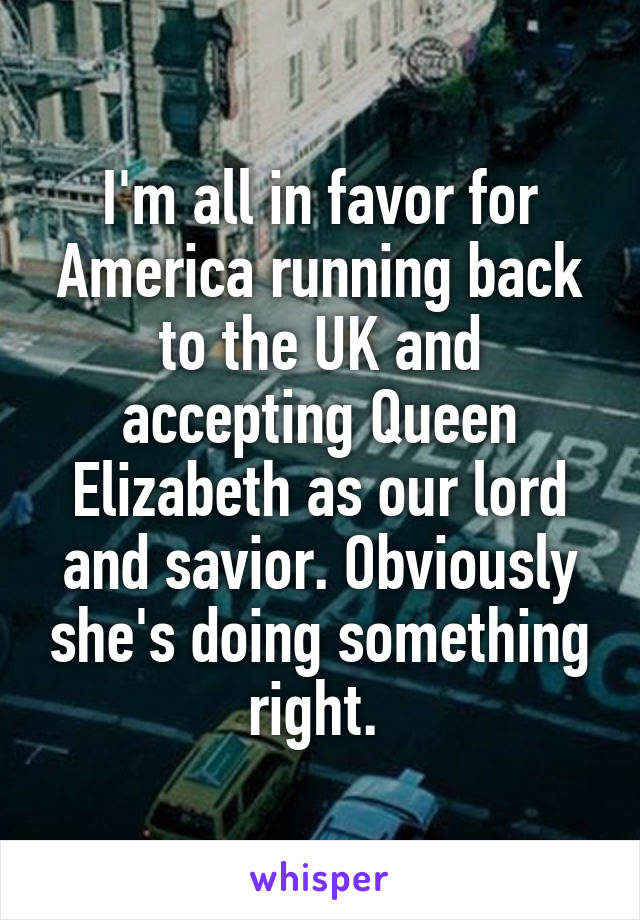 I'm all in favor for America running back to the UK and accepting Queen Elizabeth as our lord and savior. Obviously she's doing something right. 