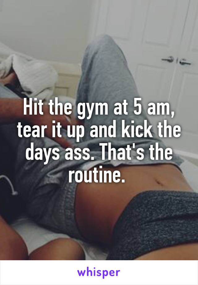 Hit the gym at 5 am, tear it up and kick the days ass. That's the routine. 