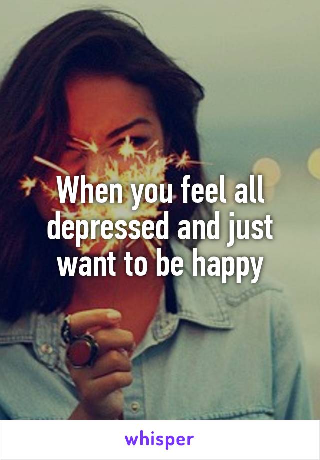 When you feel all depressed and just want to be happy